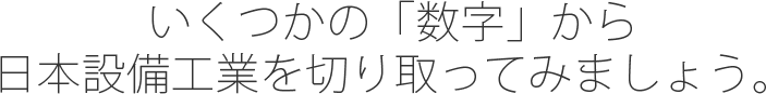 いくつかの「数字」から日本設備工業を切り取ってみましょう。
